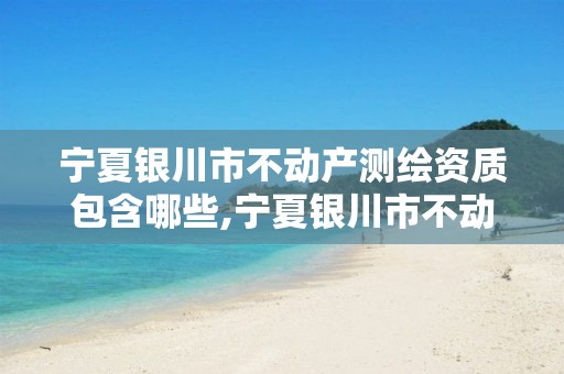 宁夏银川市不动产测绘资质包含哪些,宁夏银川市不动产测绘资质包含哪些公司。