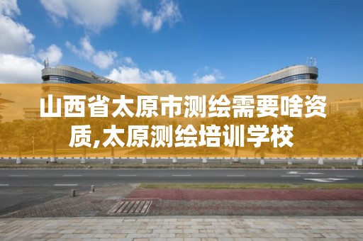 山西省太原市测绘需要啥资质,太原测绘培训学校