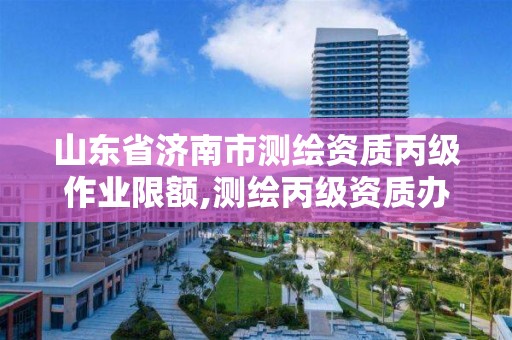 山东省济南市测绘资质丙级作业限额,测绘丙级资质办下来多少钱