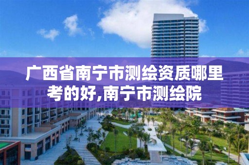 广西省南宁市测绘资质哪里考的好,南宁市测绘院