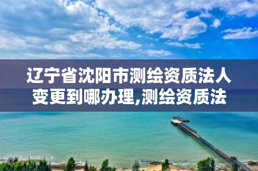 辽宁省沈阳市测绘资质法人变更到哪办理,测绘资质法人变更要求。