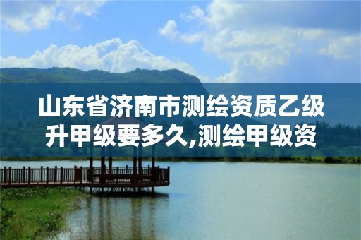 山东省济南市测绘资质乙级升甲级要多久,测绘甲级资质和乙级资质的区别。