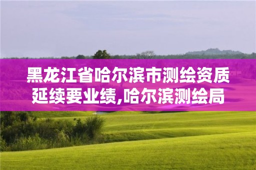 黑龙江省哈尔滨市测绘资质延续要业绩,哈尔滨测绘局在哪