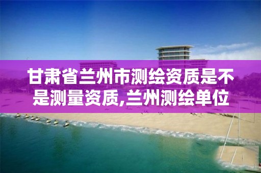 甘肃省兰州市测绘资质是不是测量资质,兰州测绘单位