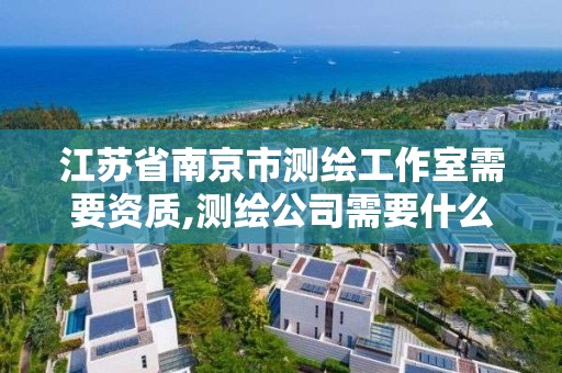 江苏省南京市测绘工作室需要资质,测绘公司需要什么资质办理