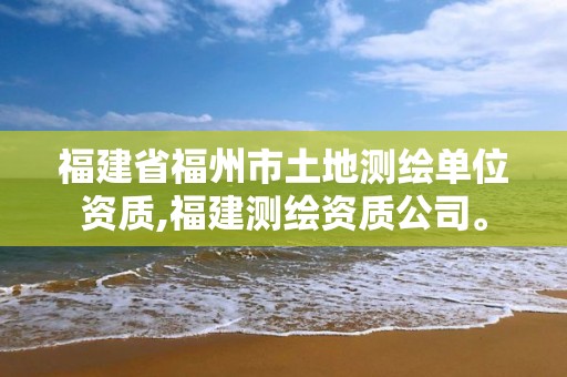 福建省福州市土地测绘单位资质,福建测绘资质公司。