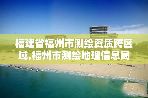 福建省福州市测绘资质跨区域,福州市测绘地理信息局