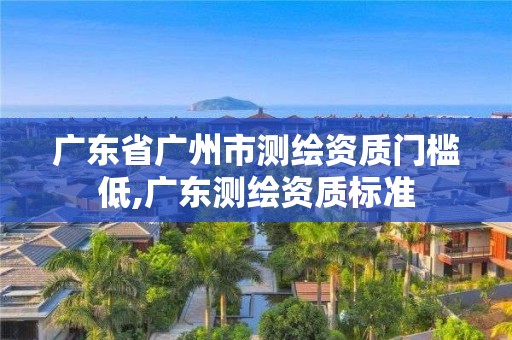 广东省广州市测绘资质门槛低,广东测绘资质标准