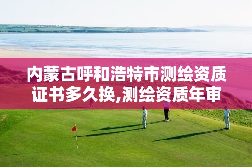 内蒙古呼和浩特市测绘资质证书多久换,测绘资质年审时间。