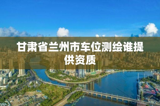 甘肃省兰州市车位测绘谁提供资质