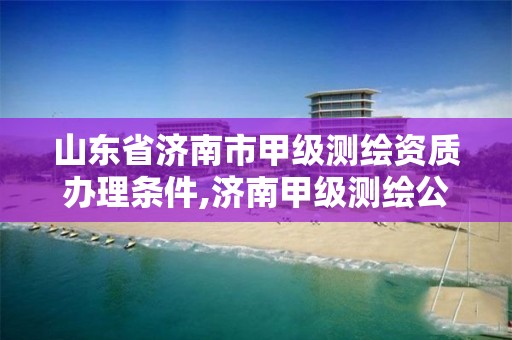 山东省济南市甲级测绘资质办理条件,济南甲级测绘公司