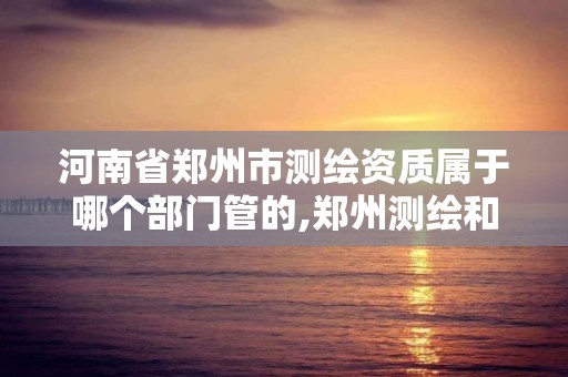 河南省郑州市测绘资质属于哪个部门管的,郑州测绘和河南测绘。