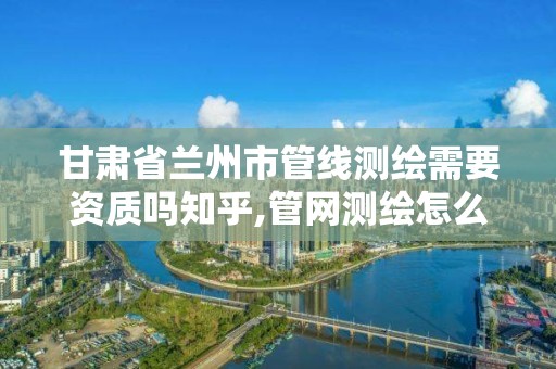 甘肃省兰州市管线测绘需要资质吗知乎,管网测绘怎么收费。