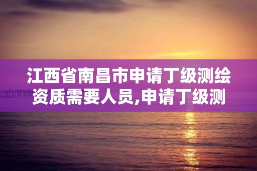 江西省南昌市申请丁级测绘资质需要人员,申请丁级测绘资质的具体流程。