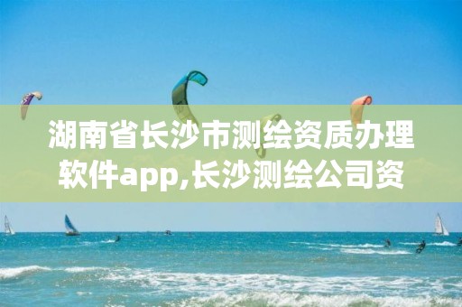 湖南省长沙市测绘资质办理软件app,长沙测绘公司资质有哪家