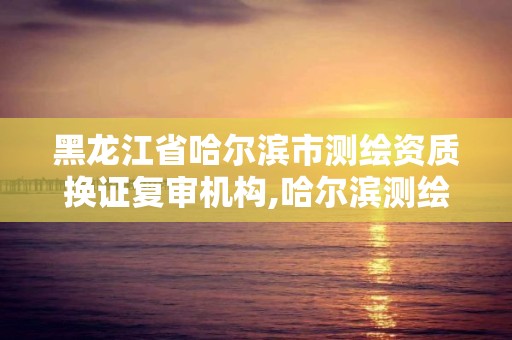 黑龙江省哈尔滨市测绘资质换证复审机构,哈尔滨测绘地理信息局