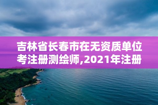 吉林省长春市在无资质单位考注册测绘师,2021年注册测绘师还考吗。