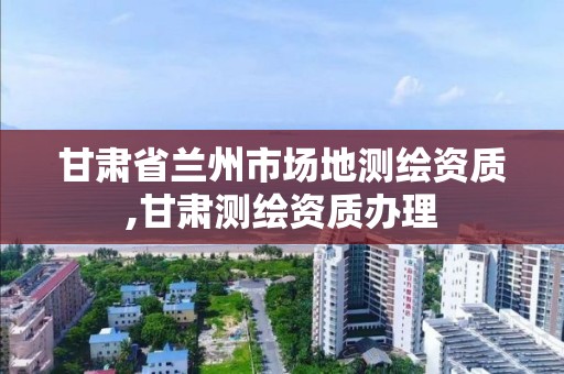 甘肃省兰州市场地测绘资质,甘肃测绘资质办理