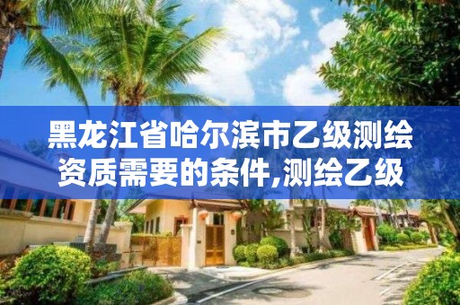 黑龙江省哈尔滨市乙级测绘资质需要的条件,测绘乙级资质申请需要什么条件