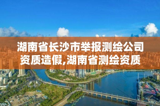 湖南省长沙市举报测绘公司资质造假,湖南省测绘资质申请公示