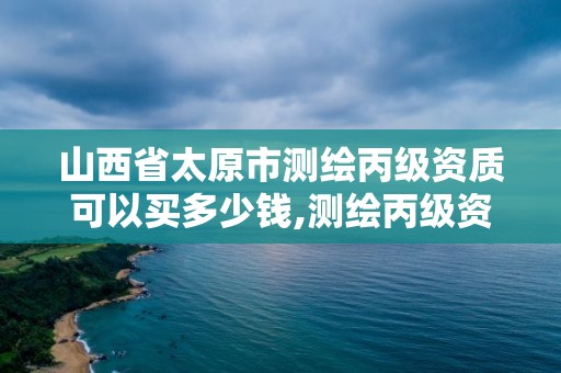 山西省太原市测绘丙级资质可以买多少钱,测绘丙级资质承揽的业务范围。