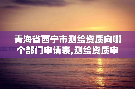 青海省西宁市测绘资质向哪个部门申请表,测绘资质申请表。