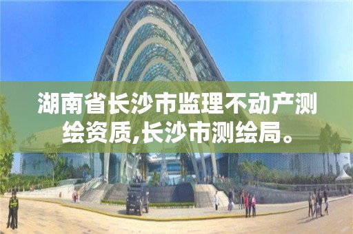 湖南省长沙市监理不动产测绘资质,长沙市测绘局。