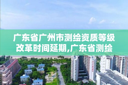 广东省广州市测绘资质等级改革时间延期,广东省测绘资质单位名单。