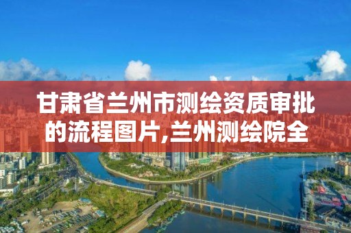 甘肃省兰州市测绘资质审批的流程图片,兰州测绘院全称。