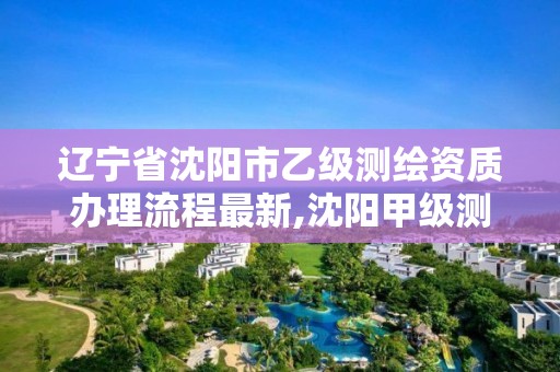 辽宁省沈阳市乙级测绘资质办理流程最新,沈阳甲级测绘公司