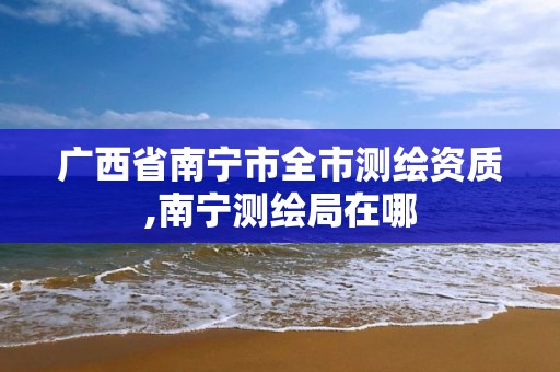 广西省南宁市全市测绘资质,南宁测绘局在哪