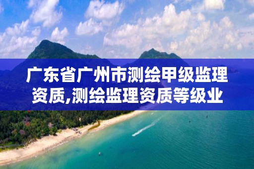 广东省广州市测绘甲级监理资质,测绘监理资质等级业务范围及承揽范围