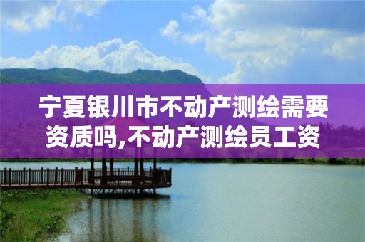 宁夏银川市不动产测绘需要资质吗,不动产测绘员工资多少。