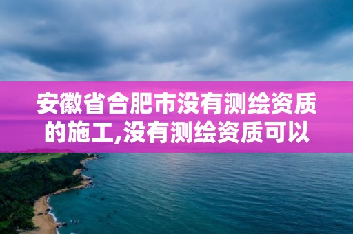 安徽省合肥市没有测绘资质的施工,没有测绘资质可以接测绘活吗。