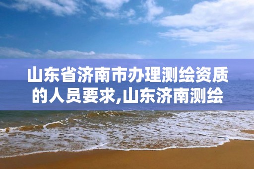 山东省济南市办理测绘资质的人员要求,山东济南测绘公司电话