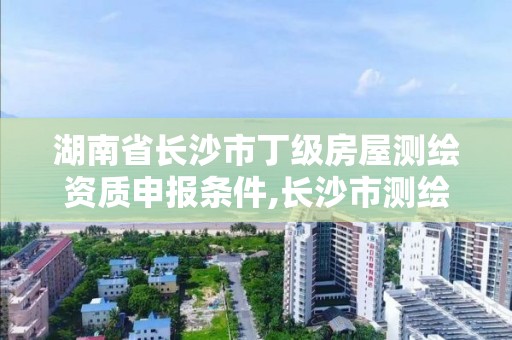 湖南省长沙市丁级房屋测绘资质申报条件,长沙市测绘资质单位名单。