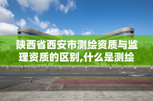 陕西省西安市测绘资质与监理资质的区别,什么是测绘工程监理单位