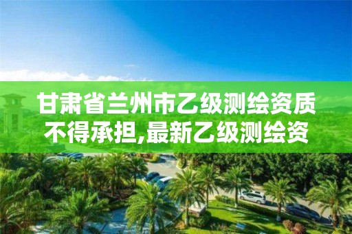 甘肃省兰州市乙级测绘资质不得承担,最新乙级测绘资质