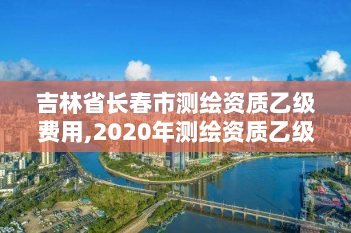 吉林省长春市测绘资质乙级费用,2020年测绘资质乙级需要什么条件