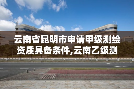 云南省昆明市申请甲级测绘资质具备条件,云南乙级测绘公司。