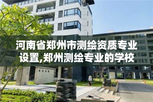 河南省郑州市测绘资质专业设置,郑州测绘专业的学校有哪些