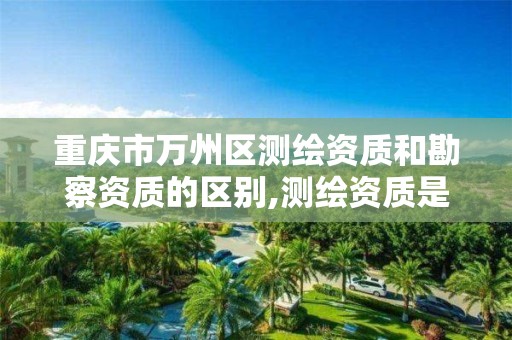 重庆市万州区测绘资质和勘察资质的区别,测绘资质是什么