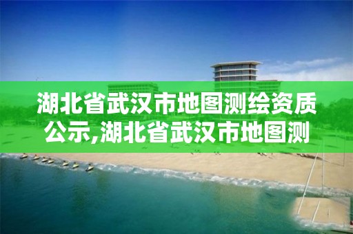 湖北省武汉市地图测绘资质公示,湖北省武汉市地图测绘资质公示名单