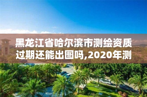 黑龙江省哈尔滨市测绘资质过期还能出图吗,2020年测绘资质续期怎么办理。