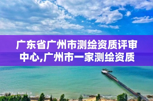 广东省广州市测绘资质评审中心,广州市一家测绘资质单位