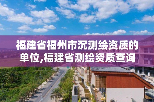 福建省福州市沉测绘资质的单位,福建省测绘资质查询