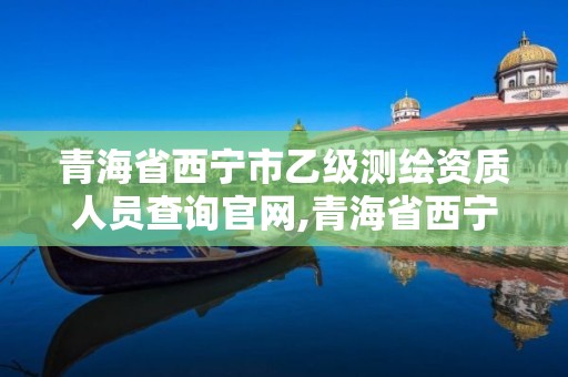 青海省西宁市乙级测绘资质人员查询官网,青海省西宁市乙级测绘资质人员查询官网。