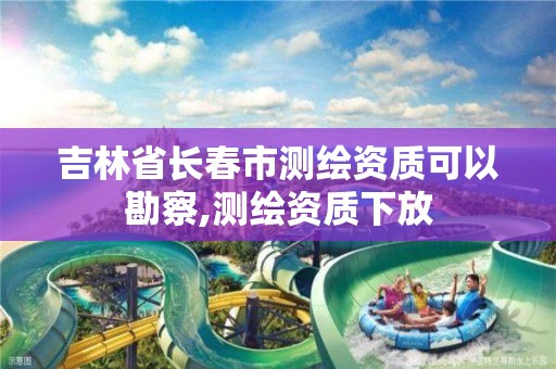 吉林省长春市测绘资质可以勘察,测绘资质下放