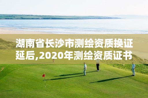 湖南省长沙市测绘资质换证延后,2020年测绘资质证书延期