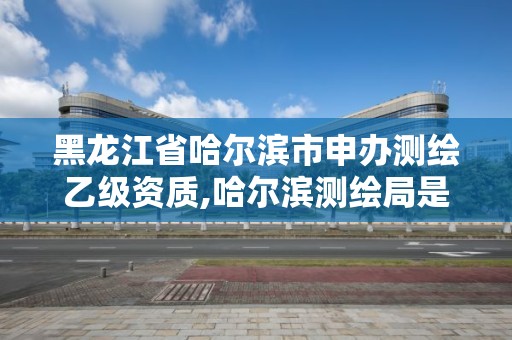 黑龙江省哈尔滨市申办测绘乙级资质,哈尔滨测绘局是干什么的